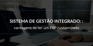 Sistema de gestão integrado: vantagens de ter um ERP customizado
